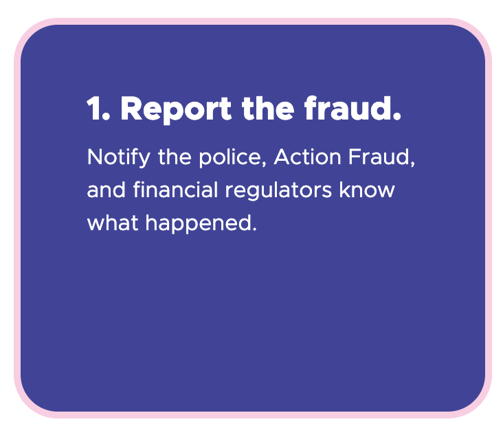 1. Report the fraud - Notify the police, Action Fraud, and financial regulators know what happened.