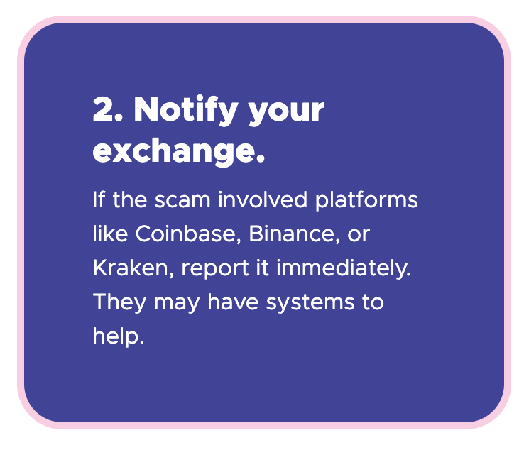 2. Notify your exchange - If the scam involved platforms like Coinbase, Binance, or Kraken, report it immediately. They may have systems to help.
