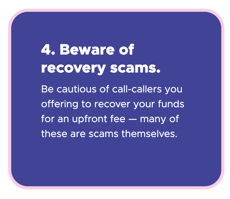 4. Beware of recovery scams - Be cautious of call-callers you offering to recover your funds for an upfront fee — many of these are scams themselves.