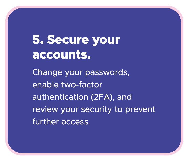 5. Secure your accounts - Change your passwords, enable two-factor authentication (2FA), and review your security to prevent further access.