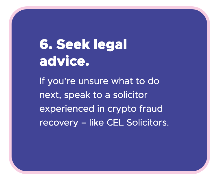 6. Seek legal advice - If you're unsure what to do next, speak to a solicitor experienced in crypto fraud recovery – like CEL Solicitors.